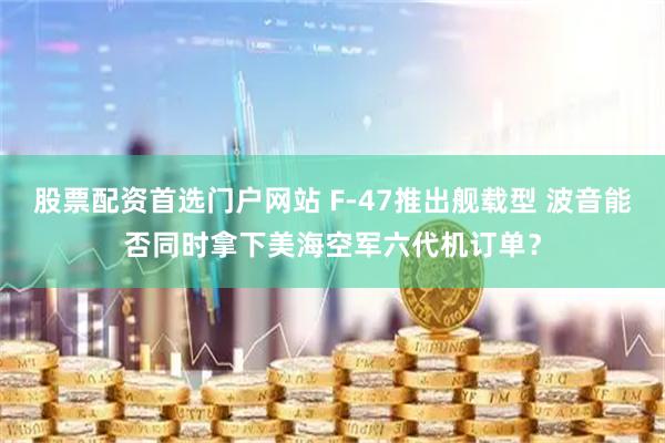 股票配资首选门户网站 F-47推出舰载型 波音能否同时拿下美海空军六代机订单？