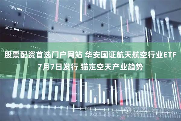 股票配资首选门户网站 华安国证航天航空行业ETF7月7日发行 锚定空天产业趋势
