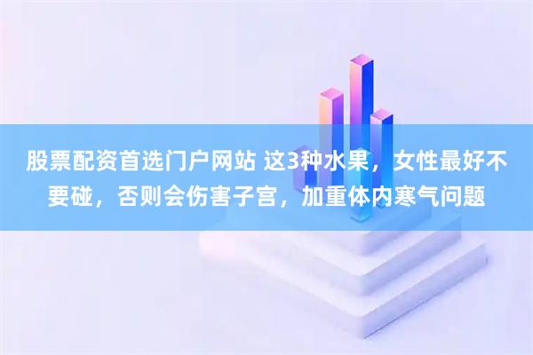 股票配资首选门户网站 这3种水果，女性最好不要碰，否则会伤害子宫，加重体内寒气问题