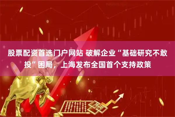 股票配资首选门户网站 破解企业“基础研究不敢投”困局，上海发布全国首个支持政策