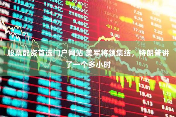 股票配资首选门户网站 美军将领集结，特朗普讲了一个多小时