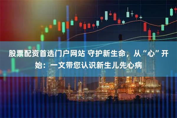 股票配资首选门户网站 守护新生命，从“心”开始：一文带您认识新生儿先心病