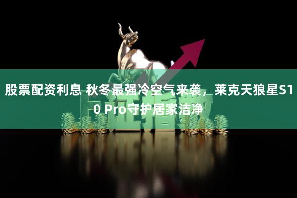 股票配资利息 秋冬最强冷空气来袭，莱克天狼星S10 Pro守护居家洁净