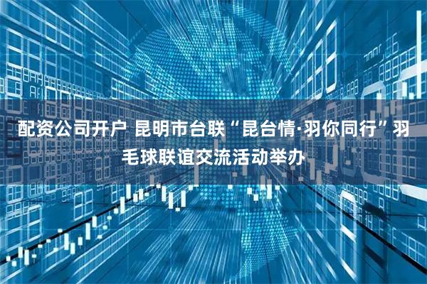 配资公司开户 昆明市台联“昆台情·羽你同行”羽毛球联谊交流活动举办