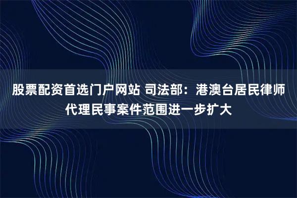 股票配资首选门户网站 司法部：港澳台居民律师代理民事案件范围进一步扩大