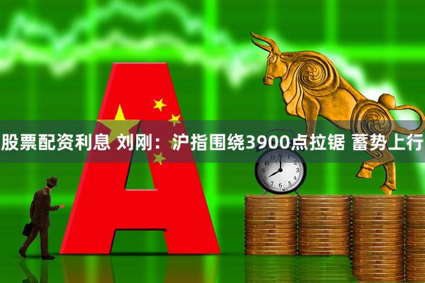 股票配资利息 刘刚：沪指围绕3900点拉锯 蓄势上行