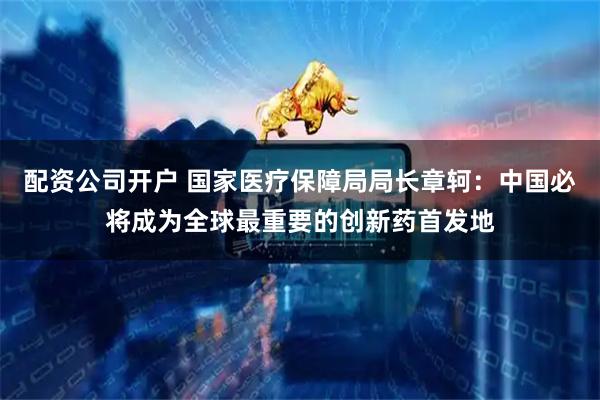 配资公司开户 国家医疗保障局局长章轲：中国必将成为全球最重要的创新药首发地