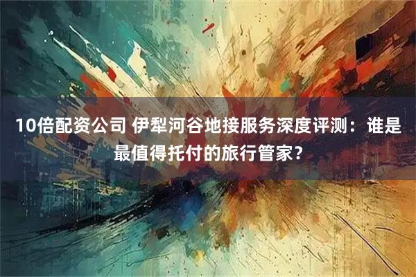 10倍配资公司 伊犁河谷地接服务深度评测：谁是最值得托付的旅行管家？