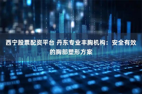 西宁股票配资平台 丹东专业丰胸机构：安全有效的胸部塑形方案