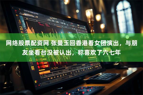 网络股票配资网 张曼玉回香港看女团演出，与朋友坐看台没被认出，称喜欢了六七年