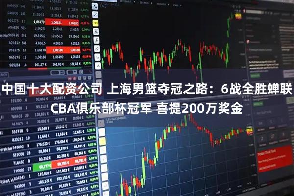 中国十大配资公司 上海男篮夺冠之路：6战全胜蝉联CBA俱乐部杯冠军 喜提200万奖金