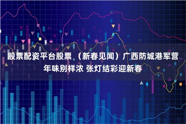 股票配资平台股票 （新春见闻）广西防城港军营年味别样浓 张灯结彩迎新春