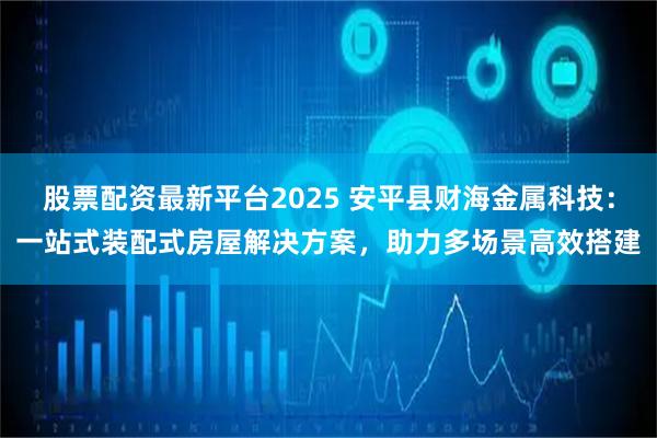 股票配资最新平台2025 安平县财海金属科技：一站式装配式房屋解决方案，助力多场景高效搭建
