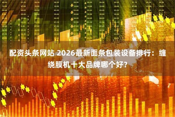 配资头条网站 2026最新面条包装设备排行:缠绕膜机十大品牌哪个好?