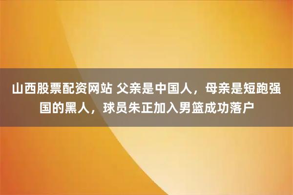 山西股票配资网站 父亲是中国人,母亲是短跑强国的黑人,球员朱正加入男篮成功落户