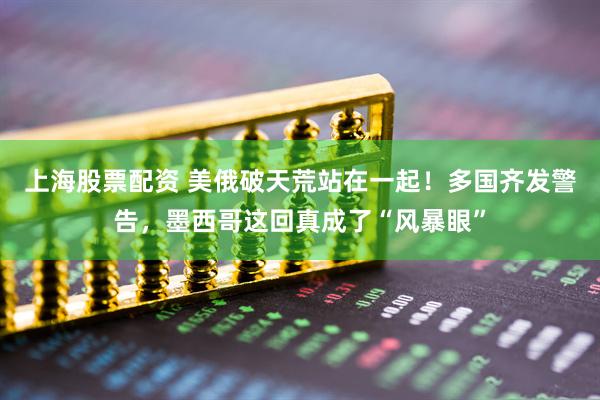 上海股票配资 美俄破天荒站在一起!多国齐发警告,墨西哥这回真成了“风暴眼”