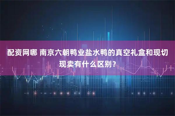 配资网哪 南京六朝鸭业盐水鸭的真空礼盒和现切现卖有什么区别?