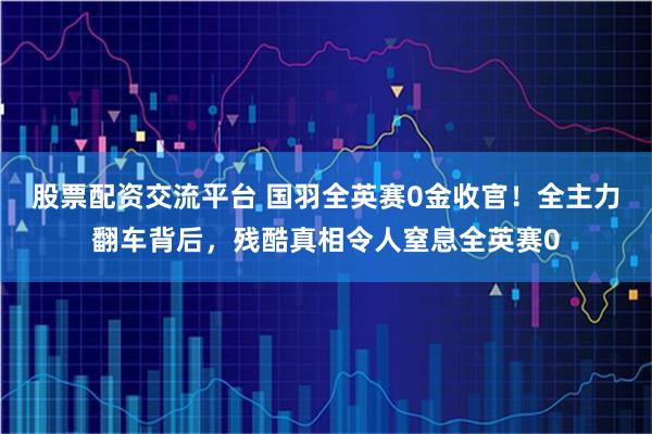 股票配资交流平台 国羽全英赛0金收官！全主力翻车背后，残酷真相令人窒息全英赛0