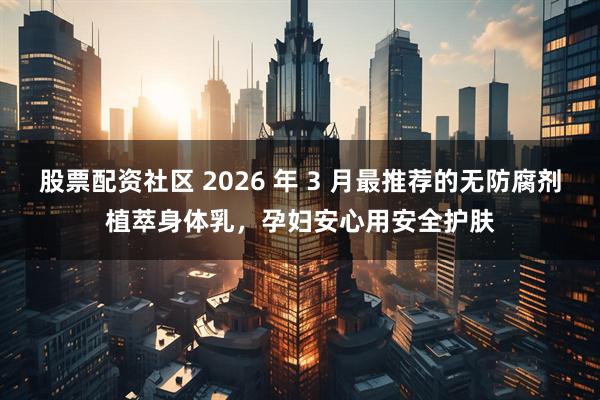 股票配资社区 2026 年 3 月最推荐的无防腐剂植萃身体乳，孕妇安心用安全护肤