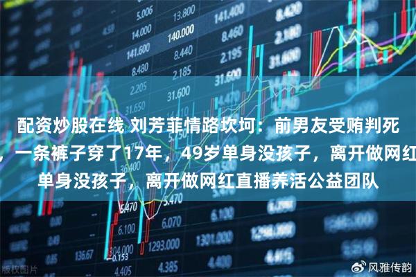 配资炒股在线 刘芳菲情路坎坷：前男友受贿判死缓、丈夫意外去世，一条裤子穿了17年，49岁单身没孩子，离开做网红直播养活公益团队