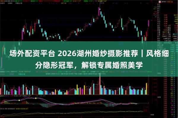 场外配资平台 2026湖州婚纱摄影推荐|风格细分隐形冠军,解锁专属婚照美学