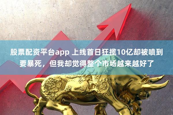 股票配资平台app 上线首日狂揽10亿却被喷到要暴死，但我却觉得整个市场越来越好了