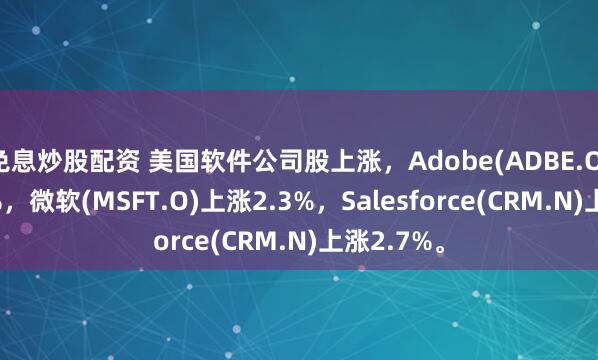 免息炒股配资 美国软件公司股上涨，Adobe(ADBE.O)上涨2.9%，微软(MSFT.O)上涨2.3%，Salesforce(CRM.N)上涨2.7%。