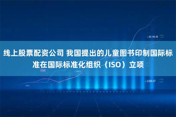 线上股票配资公司 我国提出的儿童图书印制国际标准在国际标准化组织（ISO）立项