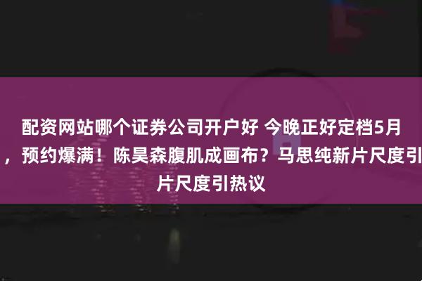 配资网站哪个证券公司开户好 今晚正好定档5月22日，预约爆满！陈昊森腹肌成画布？马思纯新片尺度引热议