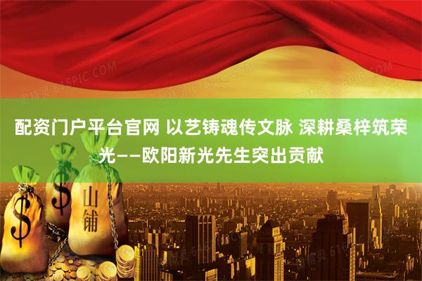 配资门户平台官网 以艺铸魂传文脉 深耕桑梓筑荣光——欧阳新光先生突出贡献