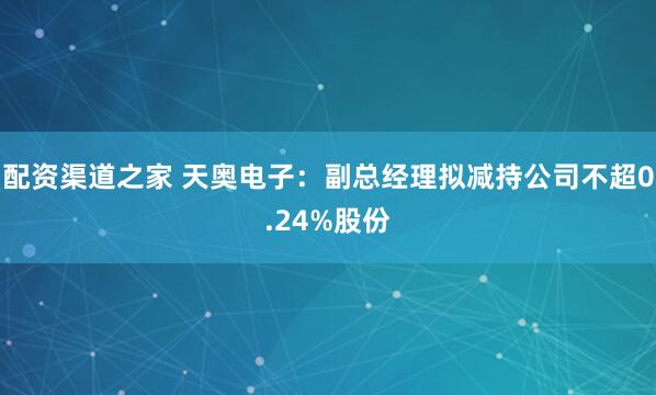 配资渠道之家 天奥电子：副总经理拟减持公司不超0.24%股份