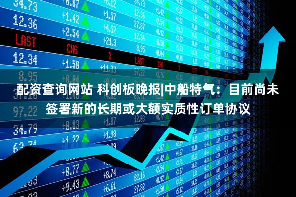 配资查询网站 科创板晚报|中船特气：目前尚未签署新的长期或大额实质性订单协议