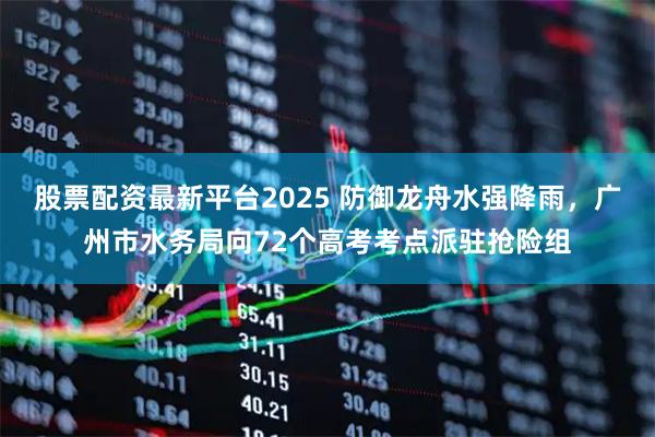 股票配资最新平台2025 防御龙舟水强降雨,广州市水务局向72个高考考点派驻抢险组