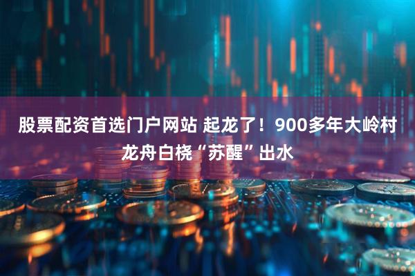 股票配资首选门户网站 起龙了！900多年大岭村龙舟白桡“苏醒”出水