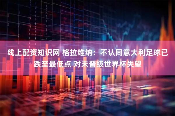 线上配资知识网 格拉维纳：不认同意大利足球已跌至最低点 对未晋级世界杯失望