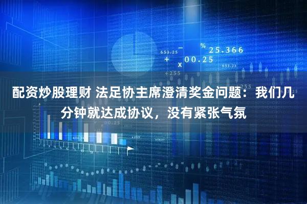 配资炒股理财 法足协主席澄清奖金问题：我们几分钟就达成协议，没有紧张气氛