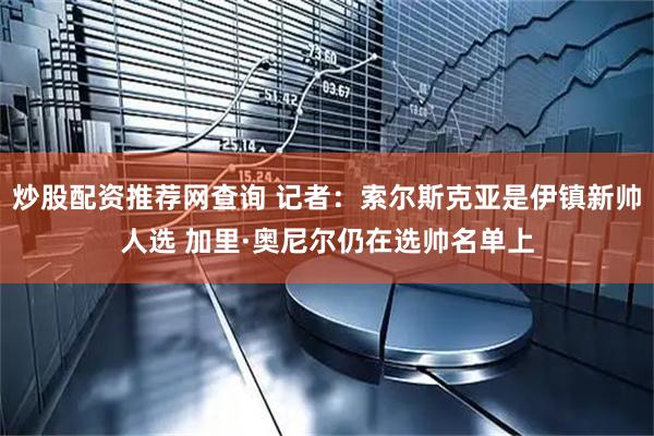 炒股配资推荐网查询 记者：索尔斯克亚是伊镇新帅人选 加里·奥尼尔仍在选帅名单上