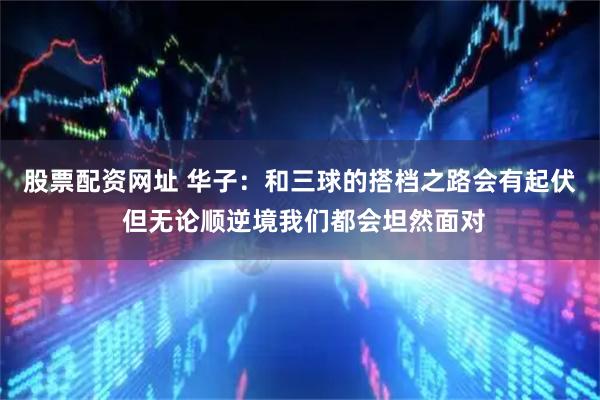 股票配资网址 华子：和三球的搭档之路会有起伏 但无论顺逆境我们都会坦然面对