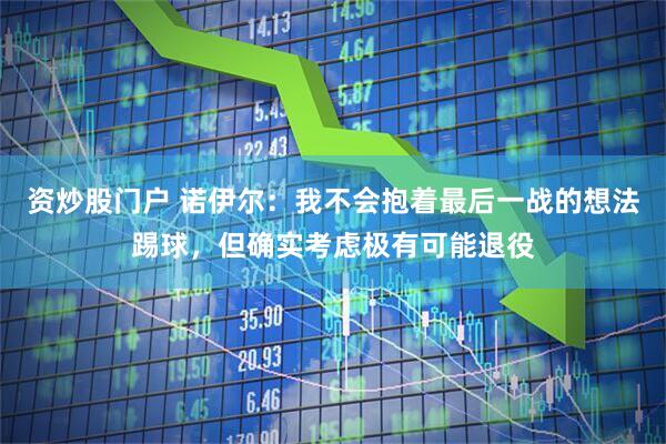 资炒股门户 诺伊尔：我不会抱着最后一战的想法踢球，但确实考虑极有可能退役