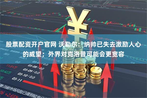 股票配资开户官网 沃勒尔：纳帅已失去激励人心的威望；外界对克洛普可能会更宽容