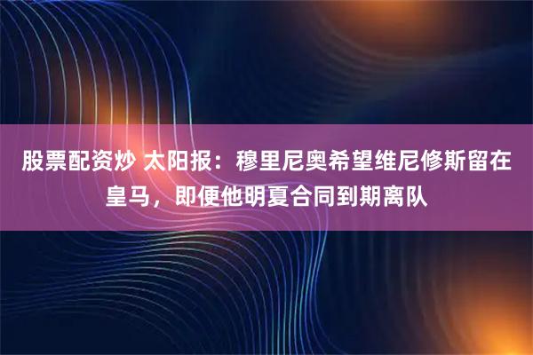 股票配资炒 太阳报：穆里尼奥希望维尼修斯留在皇马，即便他明夏合同到期离队