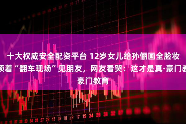 十大权威安全配资平台 12岁女儿给孙俪画全脸妆！顶着“翻车现场”见朋友，网友看哭：这才是真·豪门教育