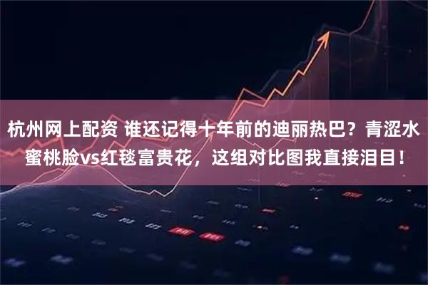 杭州网上配资 谁还记得十年前的迪丽热巴？青涩水蜜桃脸vs红毯富贵花，这组对比图我直接泪目！